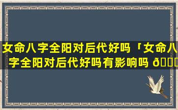 女命八字全阳对后代好吗「女命八字全阳对后代好吗有影响吗 🐈 」